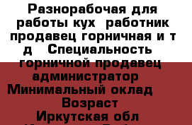 Разнорабочая для работы кух. работник,продавец,горничная и т.д › Специальность ­ горничной,продавец, администратор  › Минимальный оклад ­ 12 000 › Возраст ­ 34 - Иркутская обл., Иркутск г. Работа » Резюме   